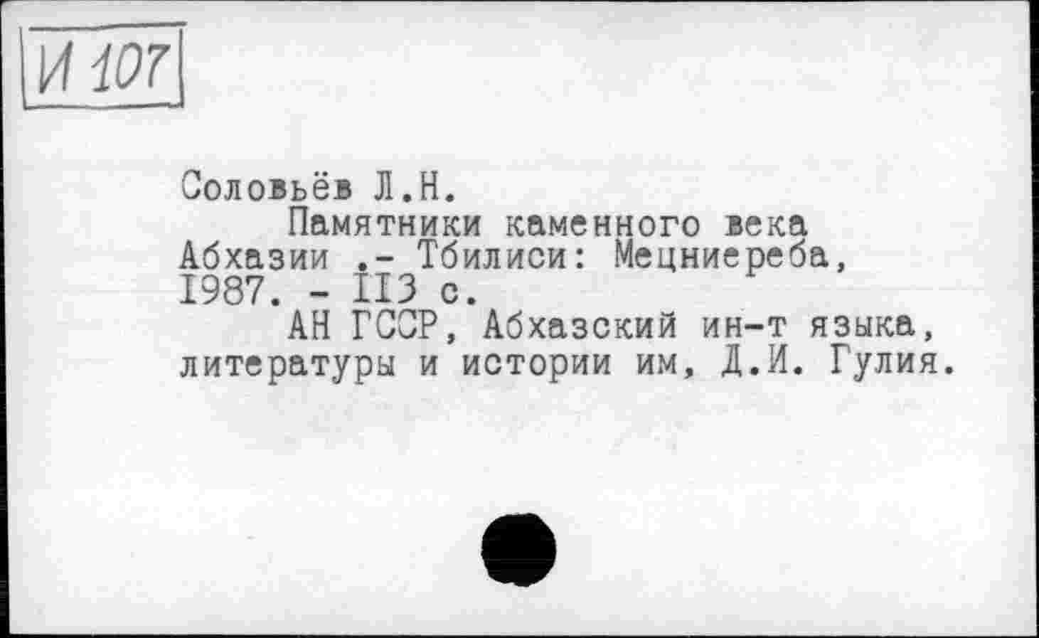 ﻿UW --
Соловьёв Л.Н.
Памятники каменного века Абхазии Тбилиси: Мецниереба, 1987. - ИЗ с.
АН ГСОР, Абхазский ин-т языка, литературы и истории им, А.И. Гулия.